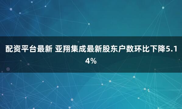 配资平台最新 亚翔集成最新股东户数环比下降5.14%