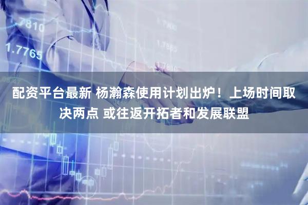 配资平台最新 杨瀚森使用计划出炉！上场时间取决两点 或往返开拓者和发展联盟