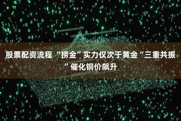 股票配资流程 “捞金”实力仅次于黄金“三重共振”催化铜价飙升