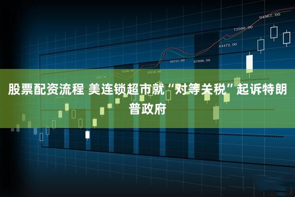 股票配资流程 美连锁超市就“对等关税”起诉特朗普政府