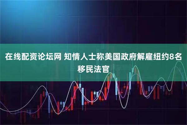 在线配资论坛网 知情人士称美国政府解雇纽约8名移民法官