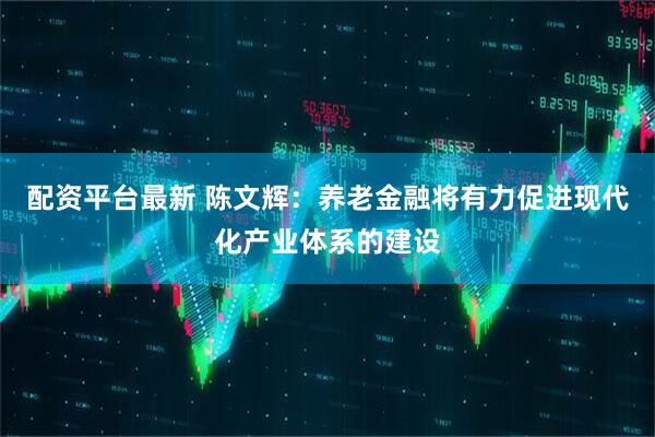 配资平台最新 陈文辉:养老金融将有力促进现代化产业体系的建设