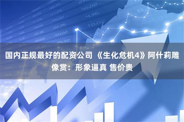 国内正规最好的配资公司 《生化危机4》阿什莉雕像赏：形象逼真 售价贵