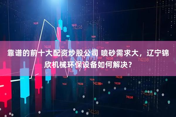 靠谱的前十大配资炒股公司 喷砂需求大，辽宁锦欣机械环保设备如何解决？