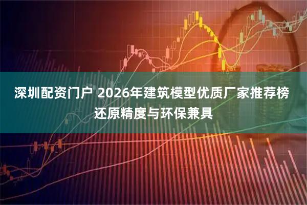 深圳配资门户 2026年建筑模型优质厂家推荐榜 还原精度与环保兼具