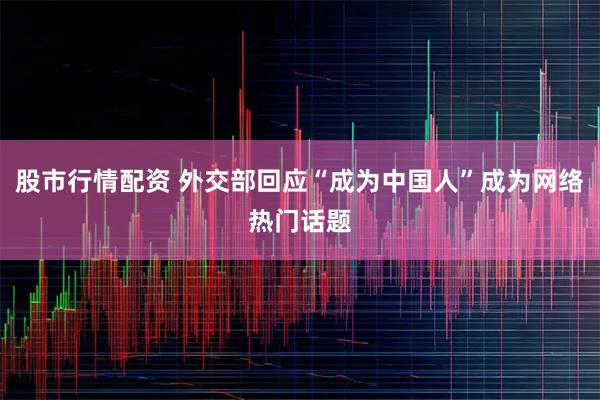 股市行情配资 外交部回应“成为中国人”成为网络热门话题