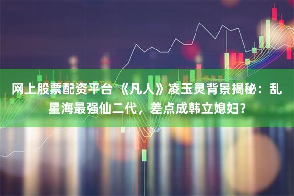 网上股票配资平台 《凡人》凌玉灵背景揭秘：乱星海最强仙二代，差点成韩立媳妇？