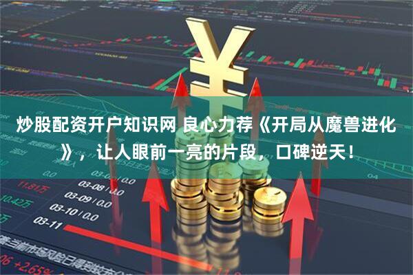 炒股配资开户知识网 良心力荐《开局从魔兽进化》，让人眼前一亮的片段，口碑逆天！