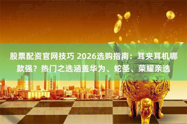 股票配资官网技巧 2026选购指南：耳夹耳机哪款强？热门之选涵盖华为、蛇圣、荣耀亲选