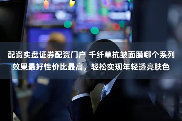配资实盘证券配资门户 千纤草抗皱面膜哪个系列效果最好性价比最高，轻松实现年轻透亮肤色