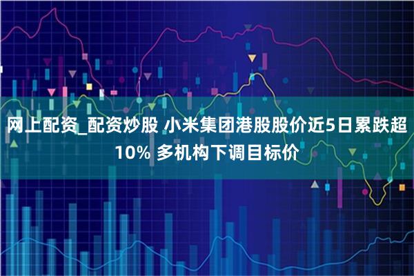 网上配资_配资炒股 小米集团港股股价近5日累跌超10% 多机构下调目标价