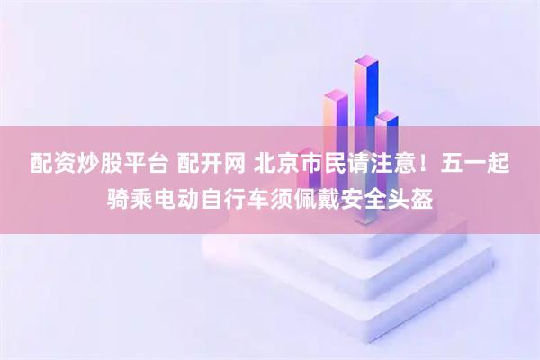 配资炒股平台 配开网 北京市民请注意!五一起骑乘电动自行车须佩戴安全头盔
