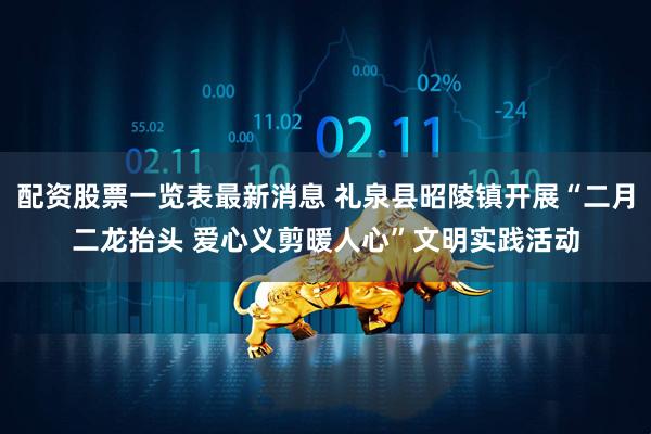 配资股票一览表最新消息 礼泉县昭陵镇开展“二月二龙抬头 爱心义剪暖人心”文明实践活动