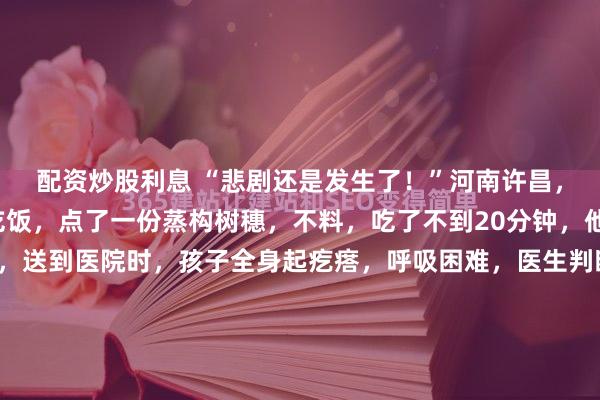 配资炒股利息 “悲剧还是发生了！”河南许昌，一男子带儿子去饭店吃饭，点了一份蒸构树穗，不料，吃了不到20分钟，他儿子就突然腹痛不已，送到医院时，孩子全身起疙瘩，呼吸困难，医生判断为过敏性休克，当即推进了ICU抢救！河南许昌。三月的一个傍晚。柴哥带着儿子，来到了自己平日里最爱去的、位于小区门口的小...