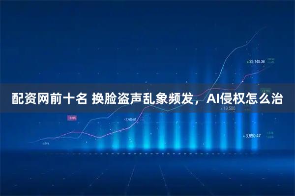 配资网前十名 换脸盗声乱象频发，AI侵权怎么治