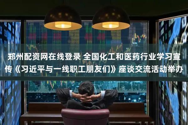 郑州配资网在线登录 全国化工和医药行业学习宣传《习近平与一线职工朋友们》座谈交流活动举办