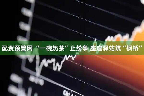 配资预警网 “一碗奶茶”止纷争 座座驿站筑“枫桥”