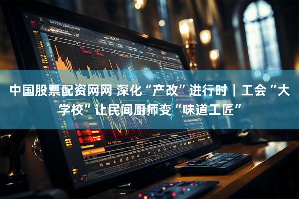 中国股票配资网网 深化“产改”进行时｜工会“大学校”让民间厨师变“味道工匠”