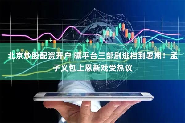 北京炒股配资开户 曝平台三部剧逃档到暑期！孟子义包上恩新戏受热议