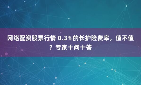 网络配资股票行情 0.3%的长护险费率，值不值？专家十问十答