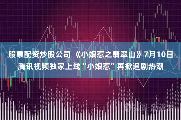 股票配资炒股公司 《小娘惹之翡翠山》7月10日腾讯视频独家上线“小娘惹”再掀追剧热潮