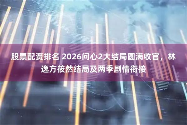 股票配资排名 2026问心2大结局圆满收官，林逸方筱然结局及两季剧情衔接