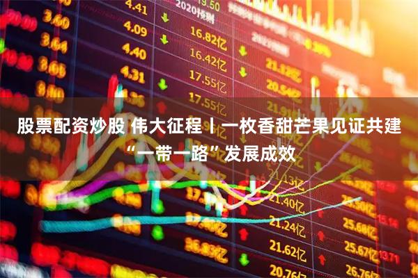 股票配资炒股 伟大征程丨一枚香甜芒果见证共建“一带一路”发展成效