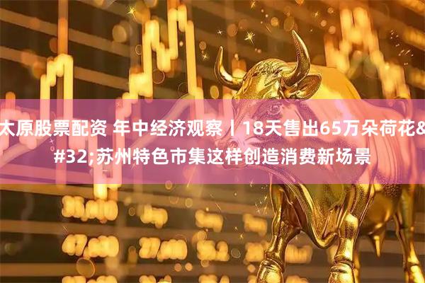 太原股票配资 年中经济观察丨18天售出65万朵荷花 苏州特色市集这样创造消费新场景