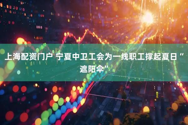 上海配资门户 宁夏中卫工会为一线职工撑起夏日“遮阳伞”