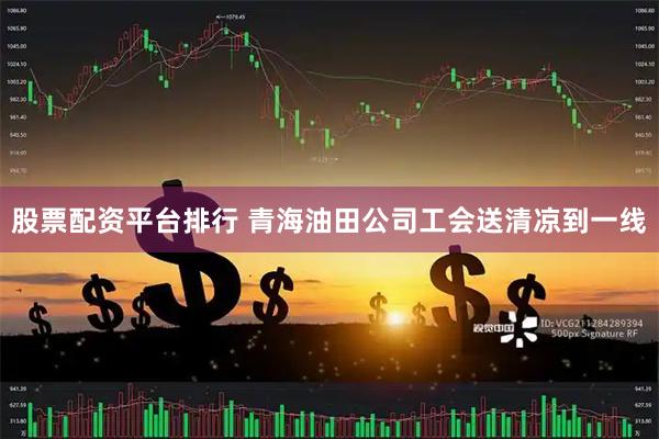 股票配资平台排行 青海油田公司工会送清凉到一线