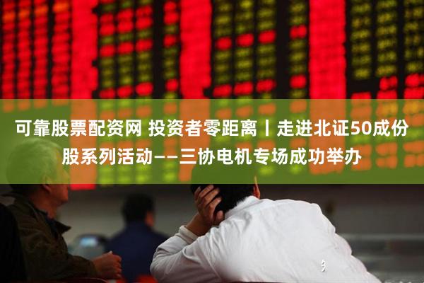 可靠股票配资网 投资者零距离丨走进北证50成份股系列活动——三协电机专场成功举办