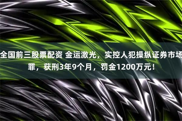 全国前三股票配资 金运激光，实控人犯操纵证券市场罪，获刑3年9个月，罚金1200万元！