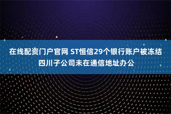 在线配资门户官网 ST恒信29个银行账户被冻结 四川子公司未在通信地址办公