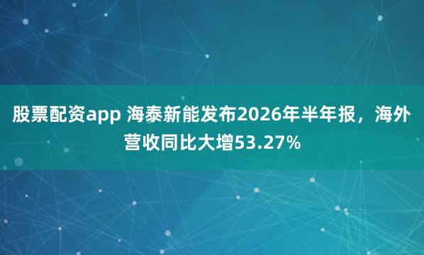 股票配资app 海泰新能发布2026年半年报，海外营收同比大增53.27%