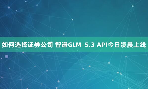 如何选择证券公司 智谱GLM-5.3 API今日凌晨上线